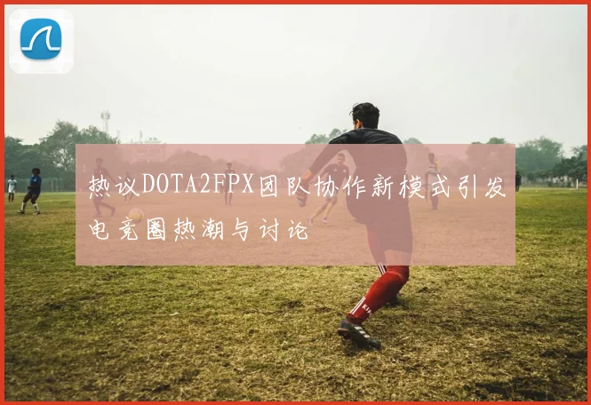 热议DOTA2FPX团队协作新模式引发电竞圈热潮与讨论