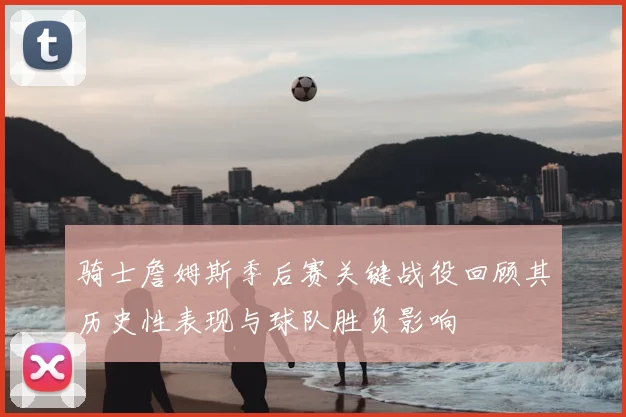 骑士詹姆斯季后赛关键战役回顾其历史性表现与球队胜负影响