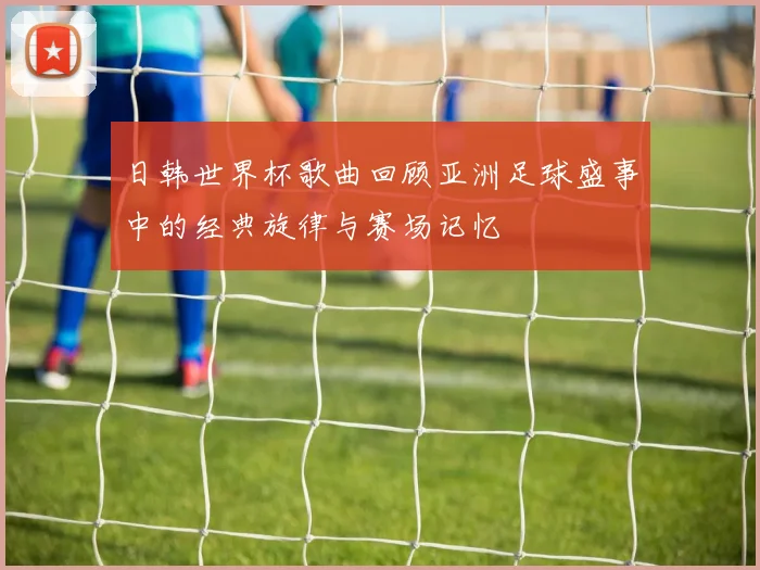 日韩世界杯歌曲回顾亚洲足球盛事中的经典旋律与赛场记忆