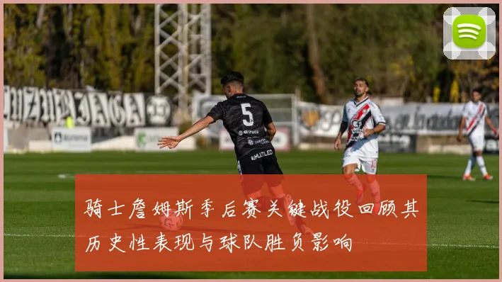 骑士詹姆斯季后赛关键战役回顾其历史性表现与球队胜负影响