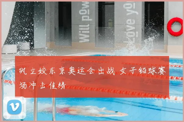 巩立姣东京奥运会出战 女子铅球赛场冲击佳绩