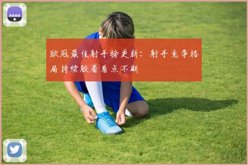 欧冠最佳射手榜更新：射手竞争格局持续胶着看点不断