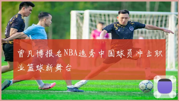 曾凡博报名NBA选秀中国球员冲击职业篮球新舞台