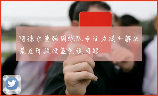 阿德尔曼强调球队专注力提升解决最后阶段投篮失误问题