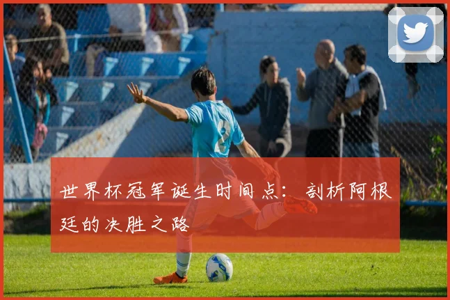 世界杯冠军诞生时间点：剖析阿根廷的决胜之路
