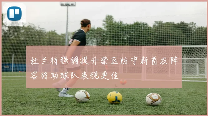 杜兰特强调提升禁区防守新首发阵容将助球队表现更佳
