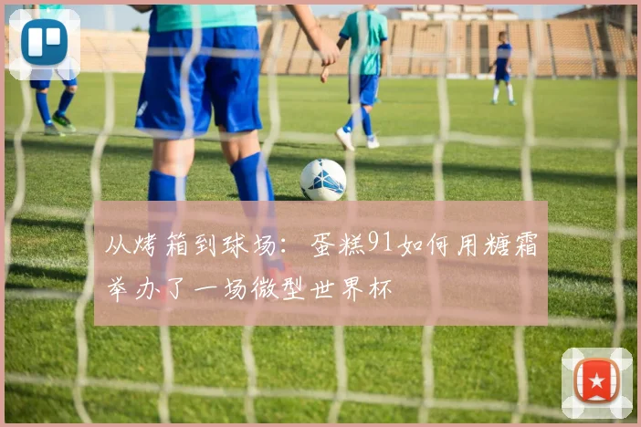 从烤箱到球场:蛋糕91如何用糖霜举办了一场微型世界杯