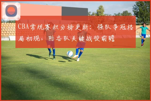 CBA常规赛积分榜更新:强队争冠格局初现,附各队关键战役前瞻