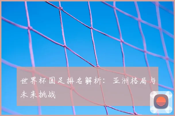 世界杯国足排名解析:亚洲格局与未来挑战