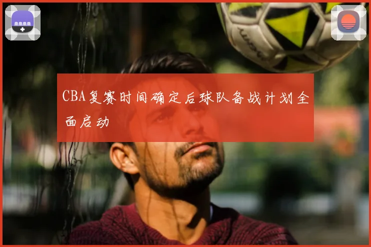 CBA复赛时间确定后球队备战计划全面启动