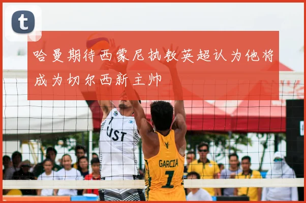 哈曼期待西蒙尼执教英超认为他将成为切尔西新主帅
