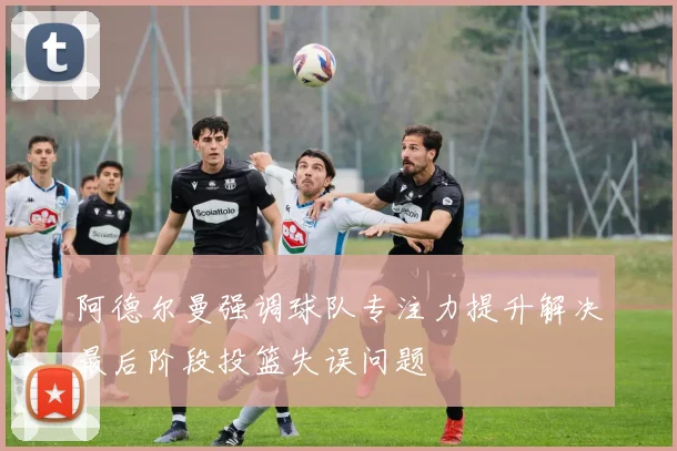 阿德尔曼强调球队专注力提升解决最后阶段投篮失误问题