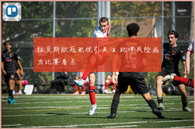 拉莫斯欧冠犯规引关注 纪律风险成为比赛看点