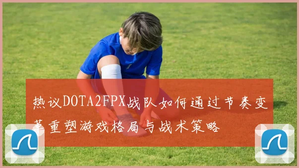 热议DOTA2FPX战队如何通过节奏变革重塑游戏格局与战术策略