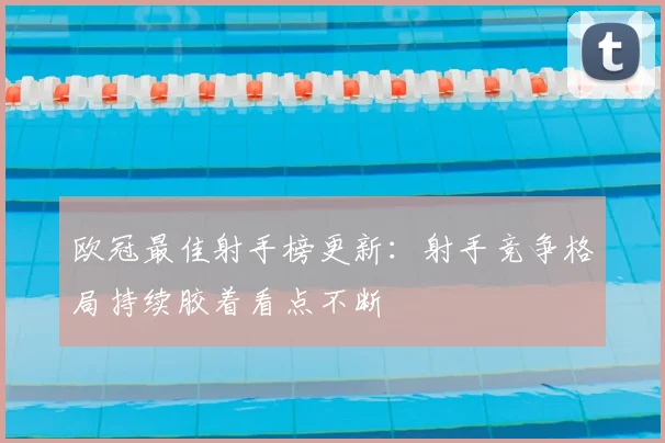 欧冠最佳射手榜更新:射手竞争格局持续胶着看点不断