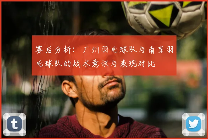 赛后分析：广州羽毛球队与南京羽毛球队的战术意识与表现对比