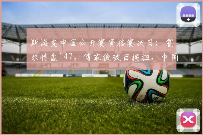 斯诺克中国公开赛资格赛次日:霍尔特轰147,傅家俊破百横扫,中国军团6人晋级
