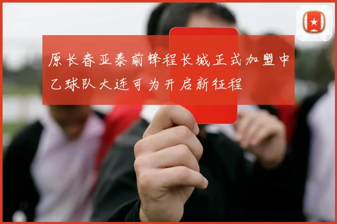 原长春亚泰前锋程长城正式加盟中乙球队大连可为开启新征程