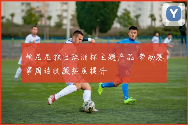 帕尼尼推出欧洲杯主题产品 带动赛事周边收藏热度提升