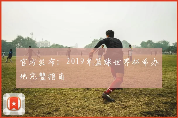 官方发布:2019年篮球世界杯举办地完整指南