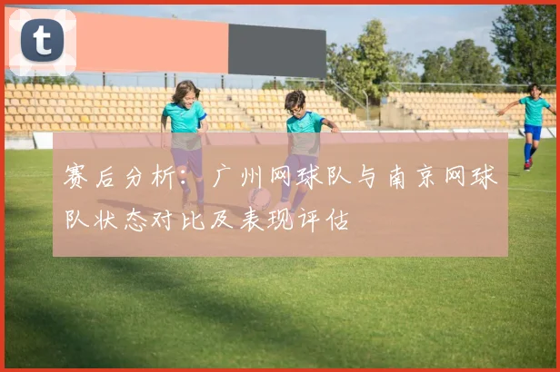 赛后分析:广州网球队与南京网球队状态对比及表现评估