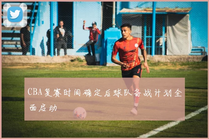 CBA复赛时间确定后球队备战计划全面启动