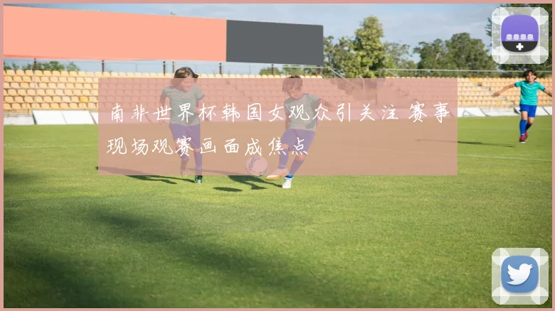 南非世界杯韩国女观众引关注 赛事现场观赛画面成焦点