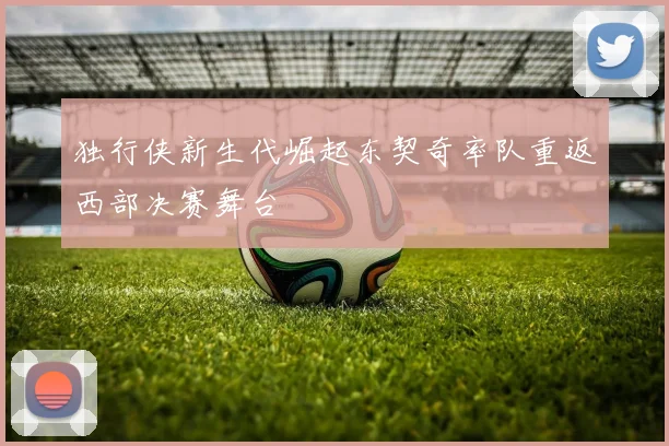 独行侠新生代崛起东契奇率队重返西部决赛舞台