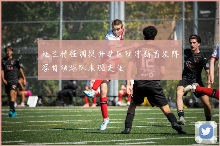 杜兰特强调提升禁区防守新首发阵容将助球队表现更佳