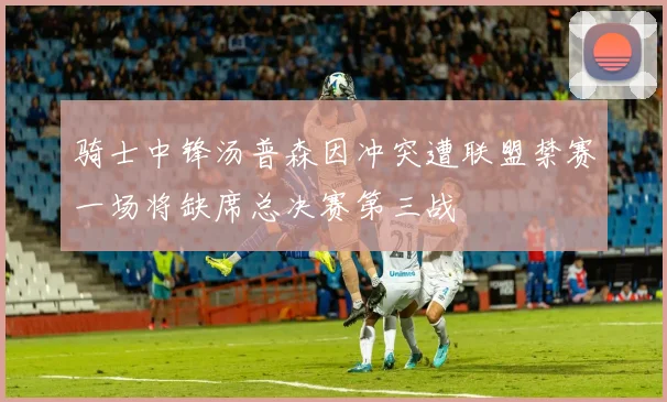 骑士中锋汤普森因冲突遭联盟禁赛一场将缺席总决赛第三战