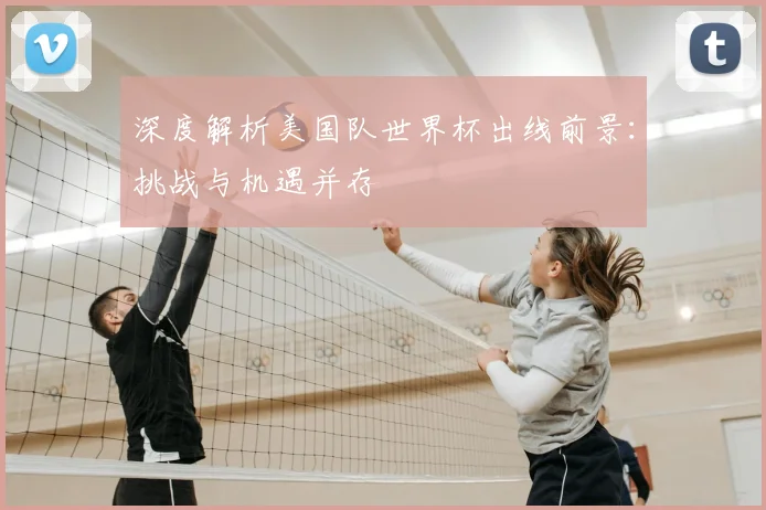 深度解析美国队世界杯出线前景：挑战与机遇并存
