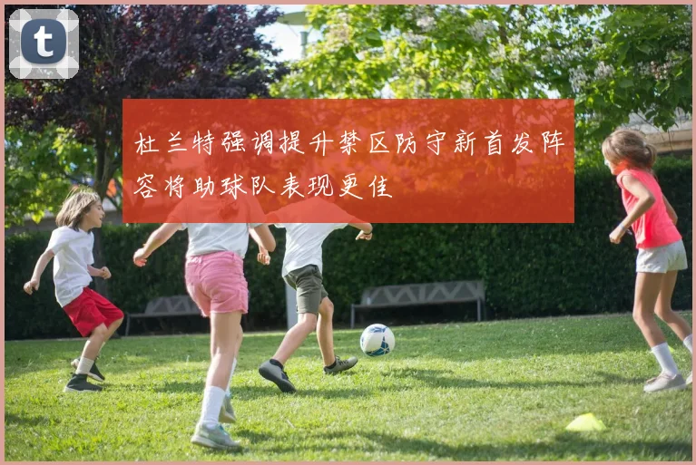 杜兰特强调提升禁区防守新首发阵容将助球队表现更佳