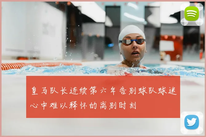 皇马队长连续第六年告别球队球迷心中难以释怀的离别时刻