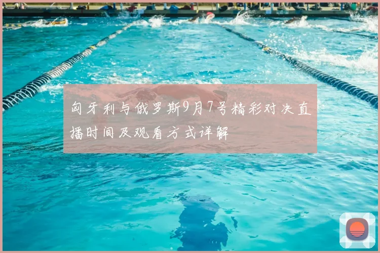 匈牙利与俄罗斯9月7号精彩对决直播时间及观看方式详解
