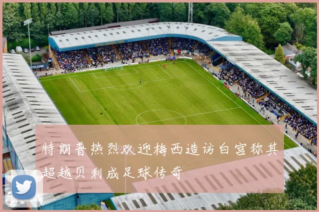 特朗普热烈欢迎梅西造访白宫称其超越贝利成足球传奇