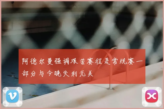 阿德尔曼强调艰苦赛程是常规赛一部分与今晚失利无关