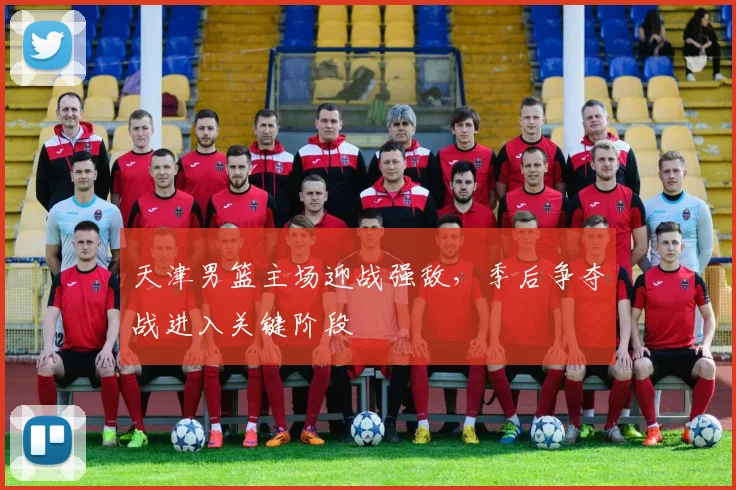 天津男篮主场迎战强敌，季后争夺战进入关键阶段