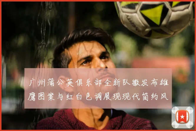 广州蒲公英俱乐部全新队徽发布雄鹰图案与红白色调展现现代简约风格