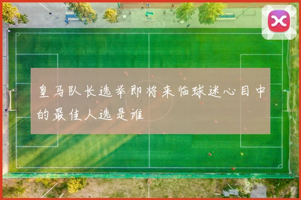 皇马队长选举即将来临球迷心目中的最佳人选是谁