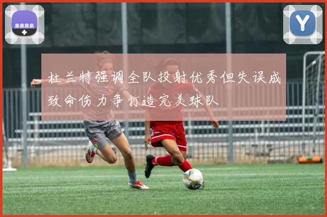杜兰特强调全队投射优秀但失误成致命伤力争打造完美球队