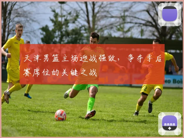天津男篮主场迎战强敌,争夺季后赛席位的关键之战