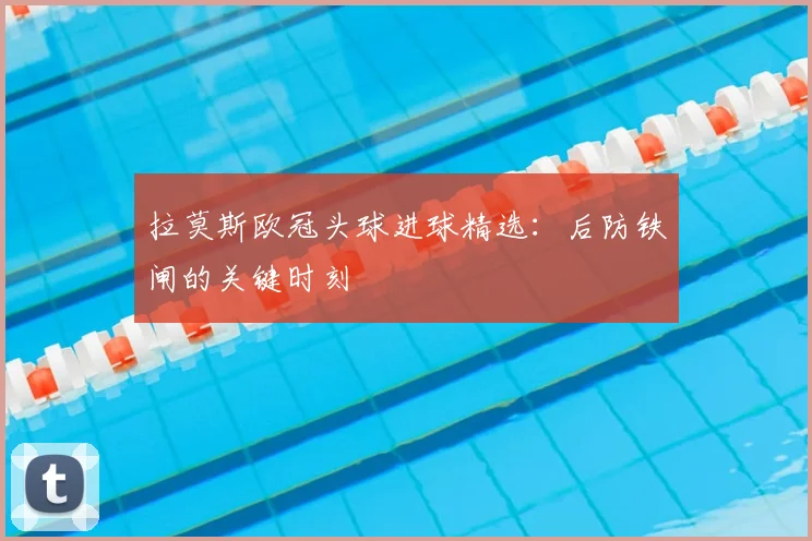 拉莫斯欧冠头球进球精选:后防铁闸的关键时刻