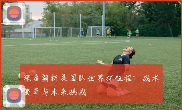 深度解析美国队世界杯征程：战术变革与未来挑战