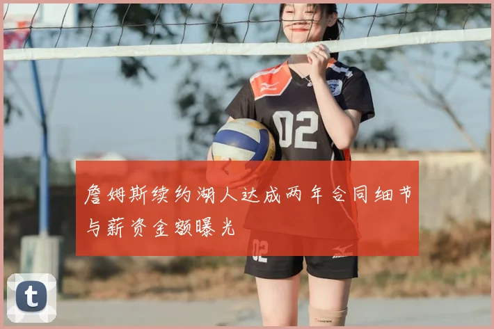 詹姆斯续约湖人达成两年合同细节与薪资金额曝光