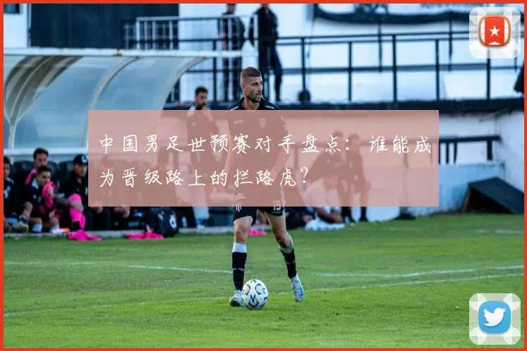 中国男足世预赛对手盘点：谁能成为晋级路上的拦路虎？
