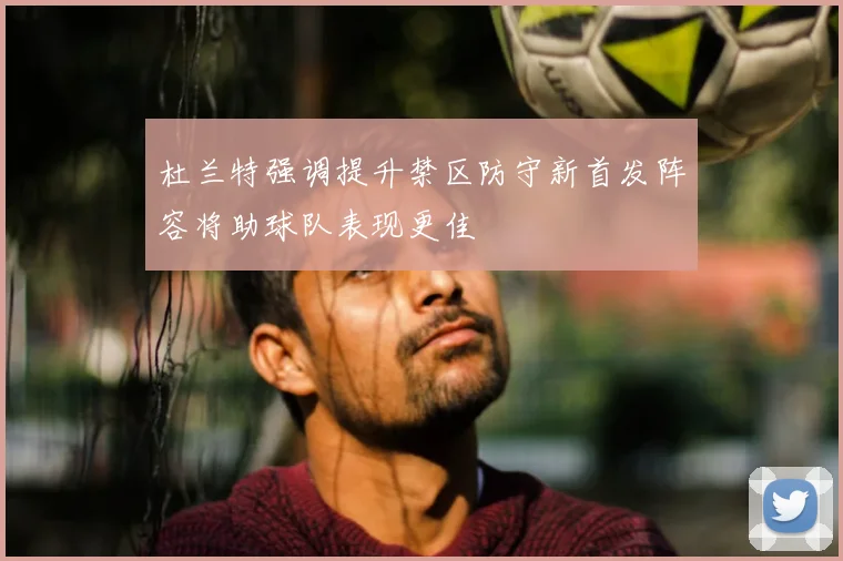 杜兰特强调提升禁区防守新首发阵容将助球队表现更佳