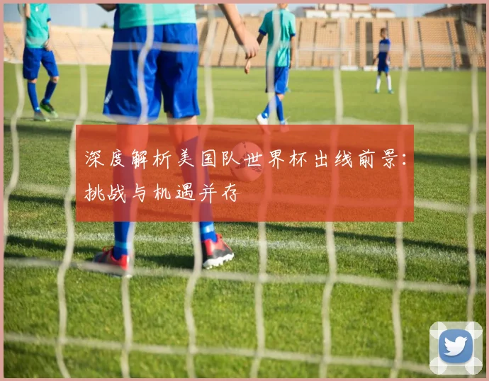 深度解析美国队世界杯出线前景：挑战与机遇并存