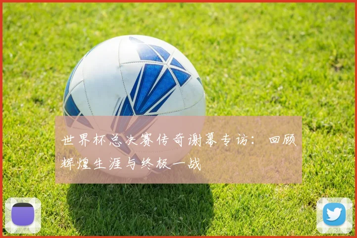 世界杯总决赛传奇谢幕专访：回顾辉煌生涯与终极一战
