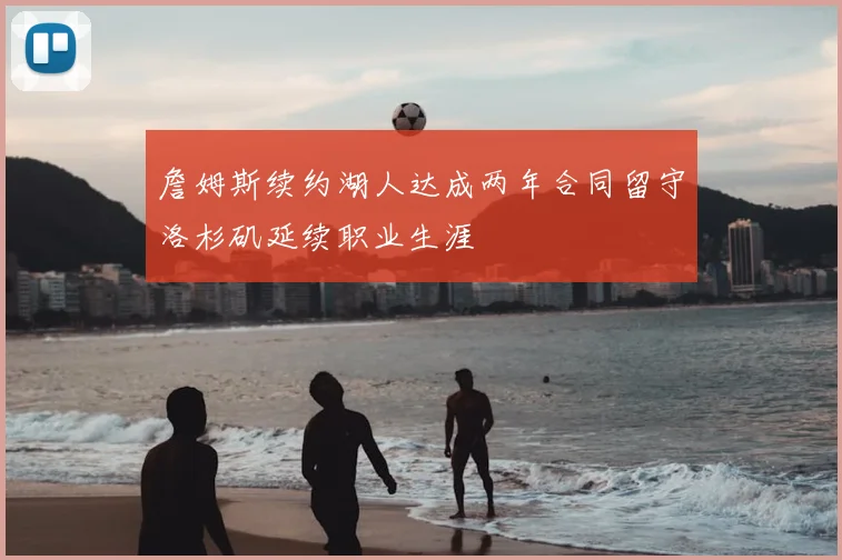 詹姆斯续约湖人达成两年合同留守洛杉矶延续职业生涯