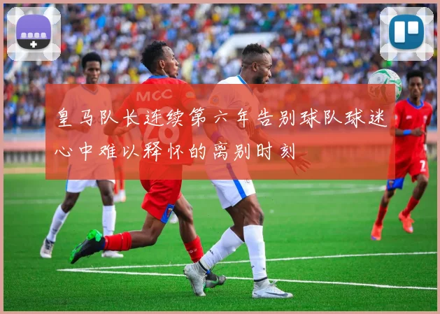 皇马队长连续第六年告别球队球迷心中难以释怀的离别时刻